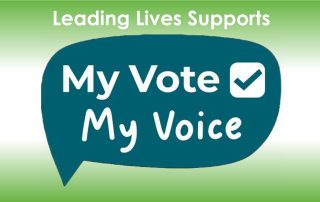 An image with the words 'Leading Lives Supports' and the logo from the My Vote My Voice campaign which is a dark green speech bubble with white words saying My Vote My Voice with a tick beside the word vote