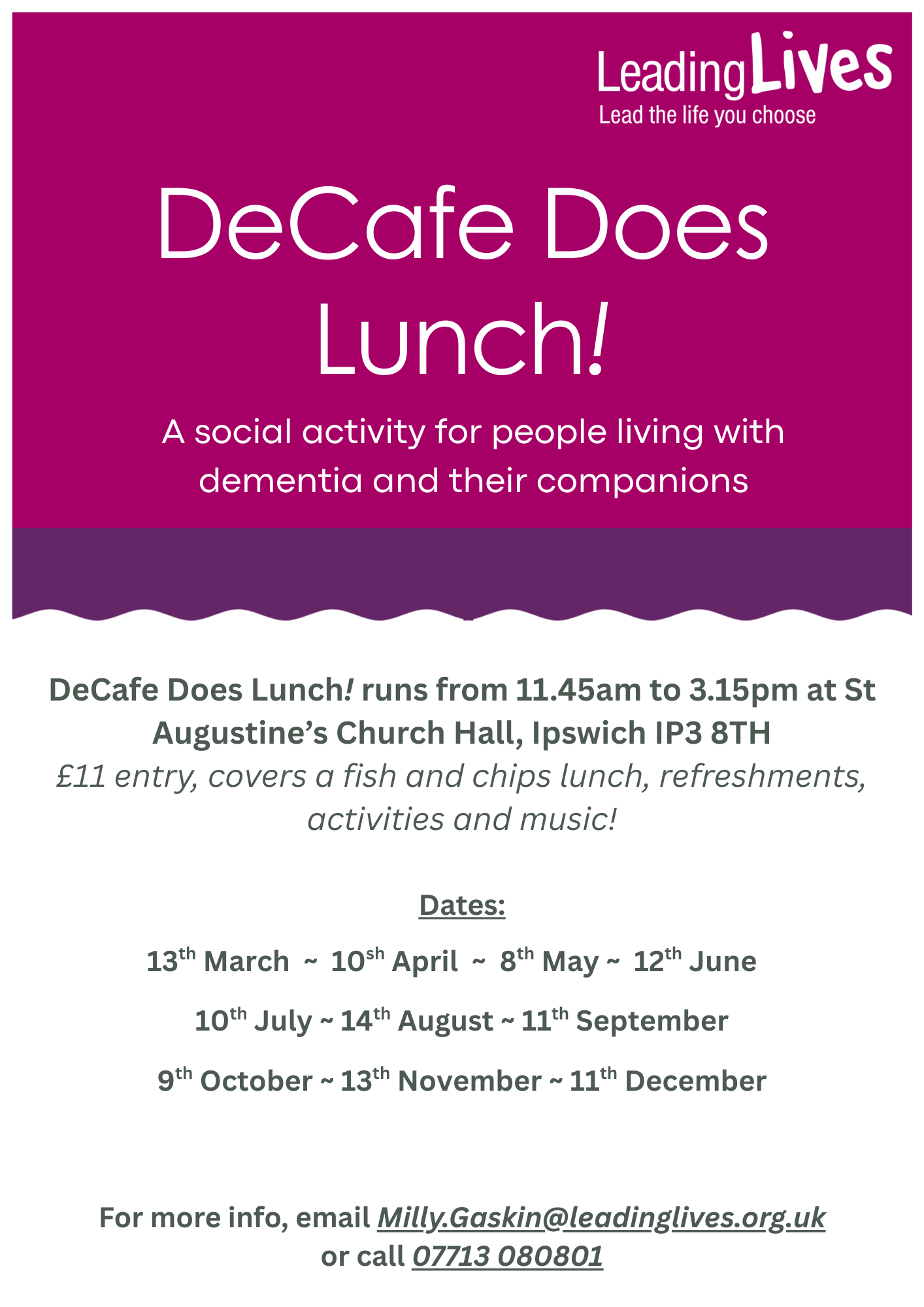 flyer advertising DeCafe Does Lunch .The top half of the flyer is bright pink with the Leading Lives logo and the words, DeCafe Does Lunch a social activity for people with Dementia and their families. Under a wavy purple line are the words DeCafe DeCafe Does Lunch! runs from 11.45am to 3.15pm at St Augustine’s Church Hall, Ipswich IP3 8TH £11 entry, covers a fish and chips lunch, refreshments, activities and music! followed by the dates for 2026 - 13th March, 10th April, 8th May, 12th June, 10th July, 14th August, 11th September, 9th October, 12th November, 12th December. For more inf, email Milly.Gaskin@LeadingLives@org.uk or call 07713 080801